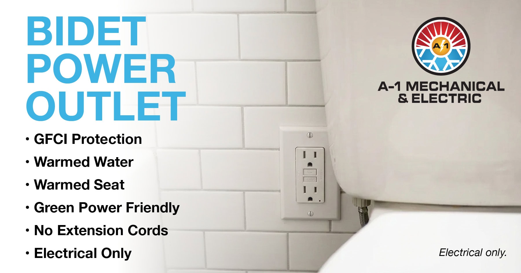 BIDET POWER OUTLET. GFCI PROTECTION. WARMED WATER. WARMED SEAT. GREEN POWER FRIENDLY. NO EXTENSION CORDS. ELECTRICAL ONLY.